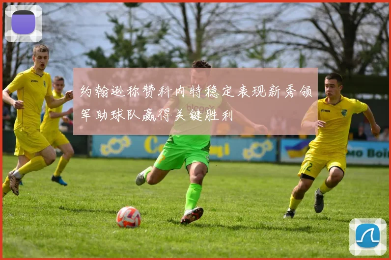约翰逊称赞科内特稳定表现新秀领军助球队赢得关键胜利