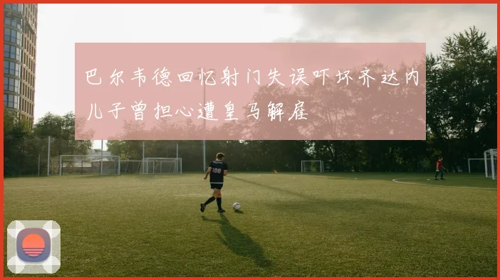 巴尔韦德回忆射门失误吓坏齐达内儿子曾担心遭皇马解雇