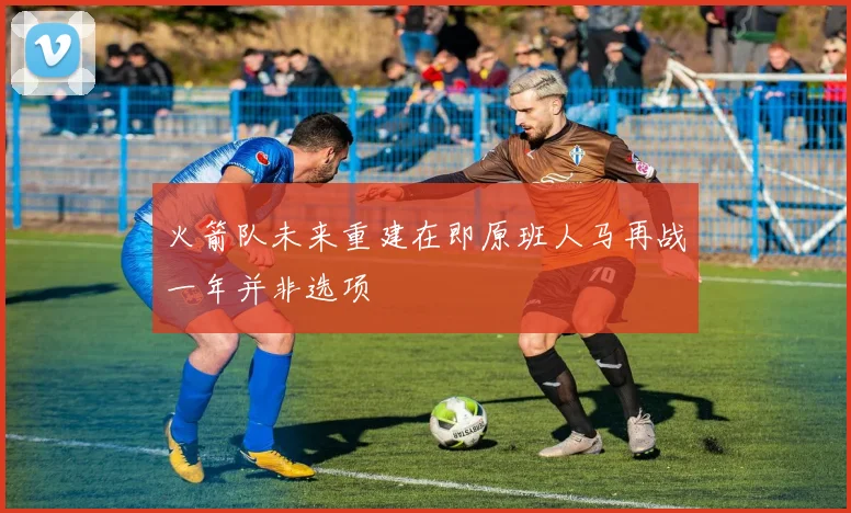 火箭队未来重建在即原班人马再战一年并非选项