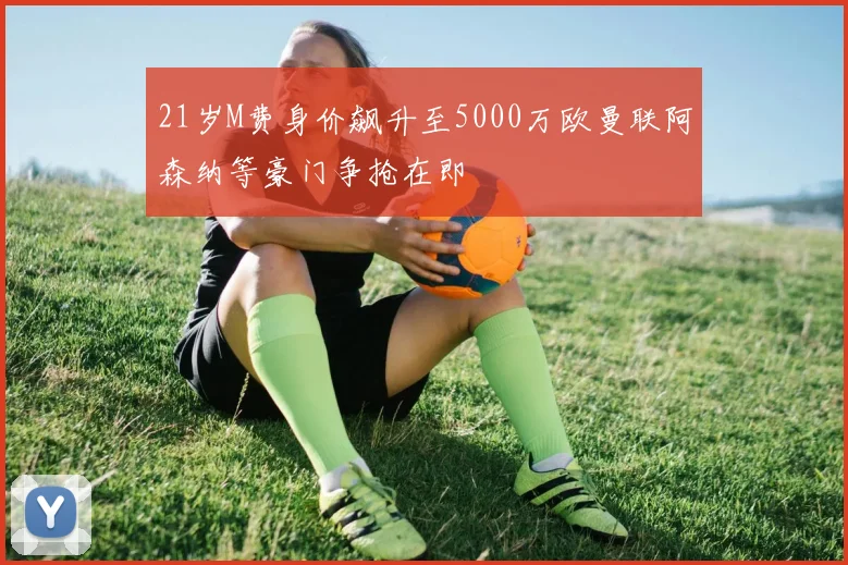 21岁M费身价飙升至5000万欧曼联阿森纳等豪门争抢在即