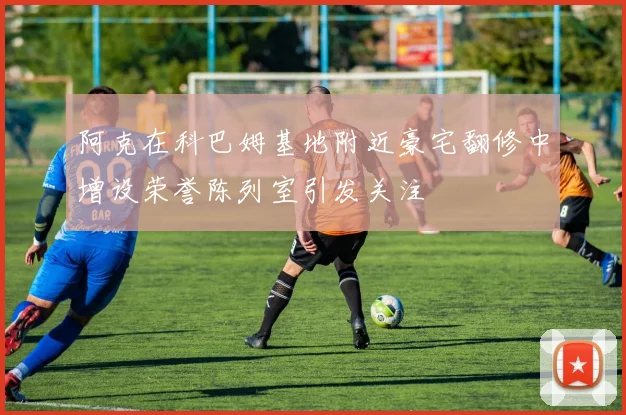 阿克在科巴姆基地附近豪宅翻修中增设荣誉陈列室引发关注
