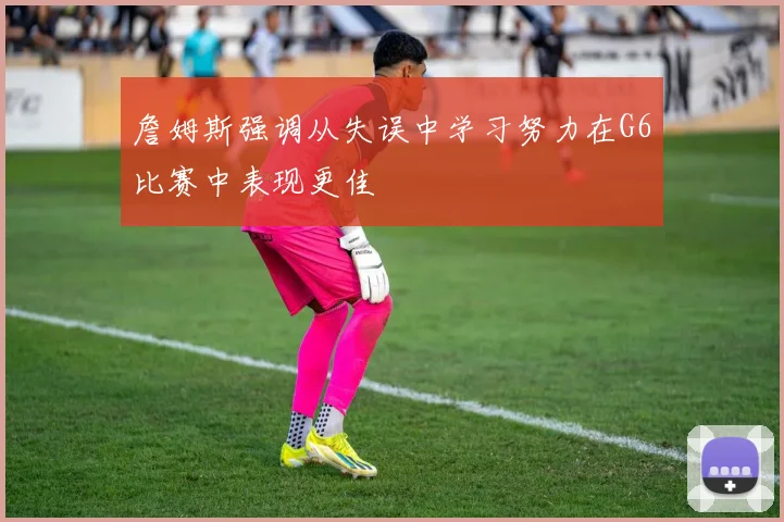 詹姆斯强调从失误中学习努力在G6比赛中表现更佳