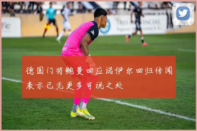 德国门将鲍曼回应诺伊尔回归传闻表示已无更多可说之处