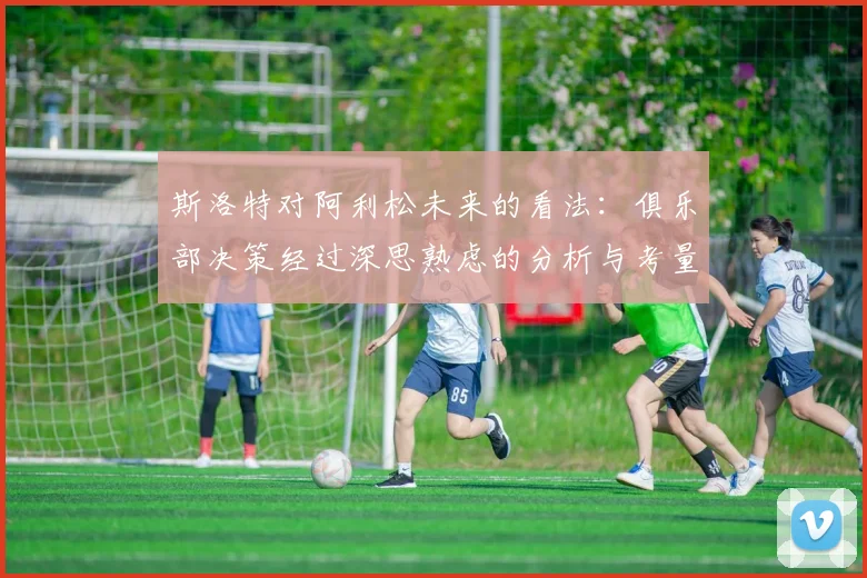 斯洛特对阿利松未来的看法：俱乐部决策经过深思熟虑的分析与考量