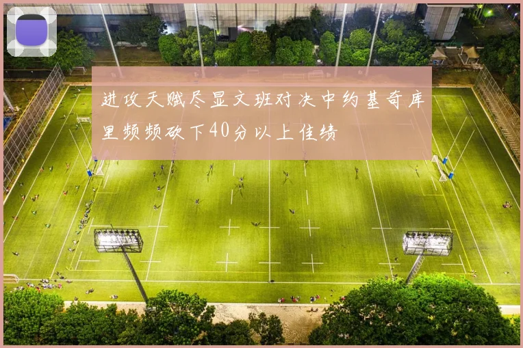 进攻天赋尽显文班对决中约基奇库里频频砍下40分以上佳绩
