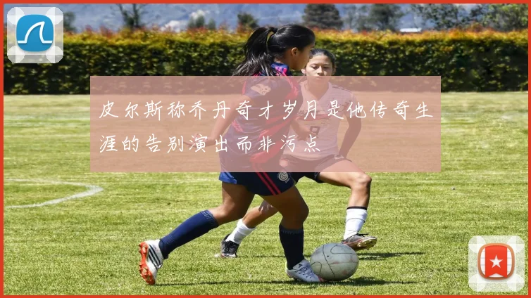 皮尔斯称乔丹奇才岁月是他传奇生涯的告别演出而非污点