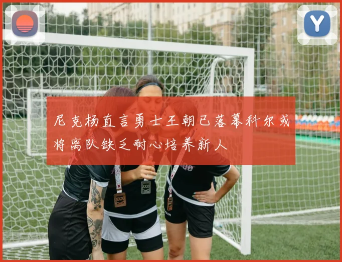 尼克杨直言勇士王朝已落幕科尔或将离队缺乏耐心培养新人