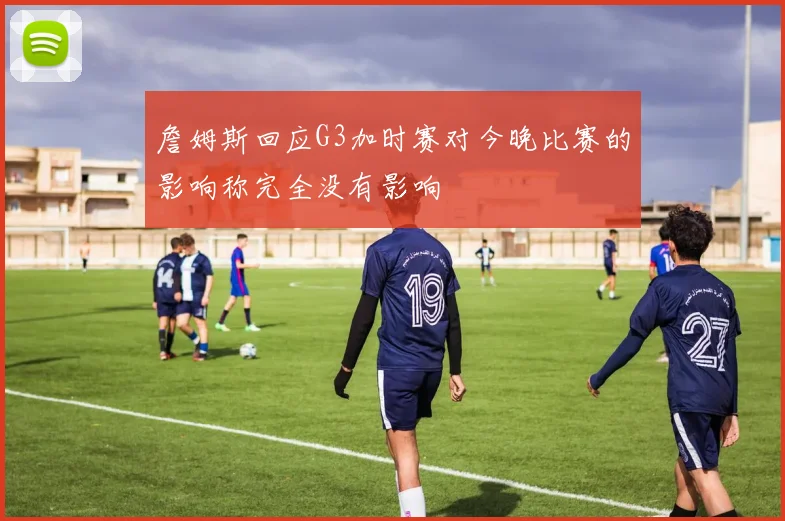 詹姆斯回应G3加时赛对今晚比赛的影响称完全没有影响