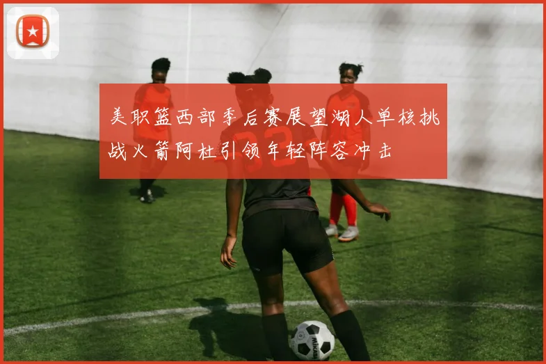 美职篮西部季后赛展望湖人单核挑战火箭阿杜引领年轻阵容冲击