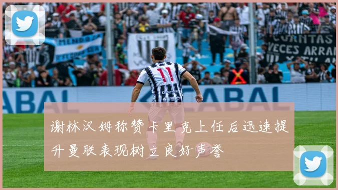 谢林汉姆称赞卡里克上任后迅速提升曼联表现树立良好声誉