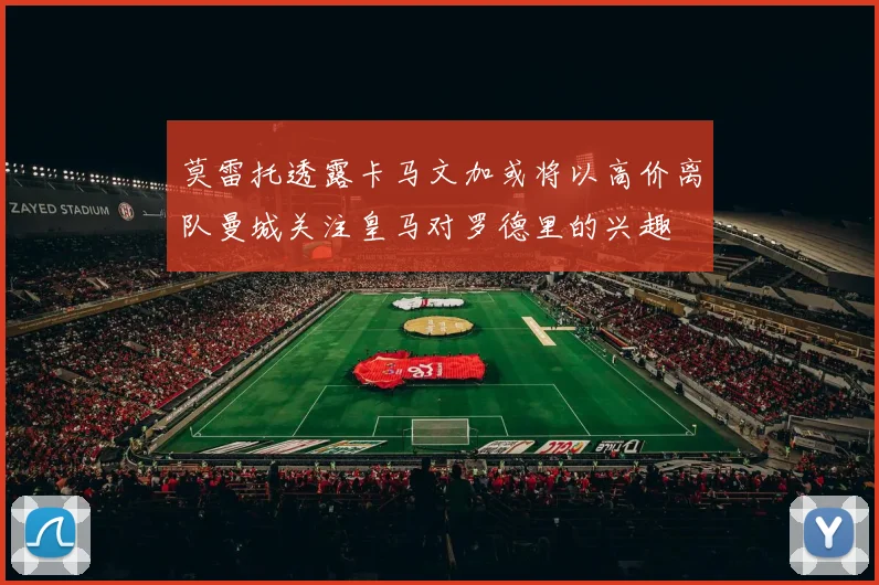 莫雷托透露卡马文加或将以高价离队曼城关注皇马对罗德里的兴趣
