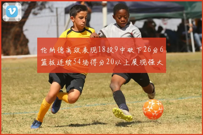 伦纳德高效表现18投9中砍下26分6篮板连续54场得分20以上展现强大实力