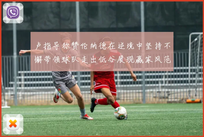 卢指导称赞伦纳德在逆境中坚持不懈带领球队走出低谷展现赢家风范