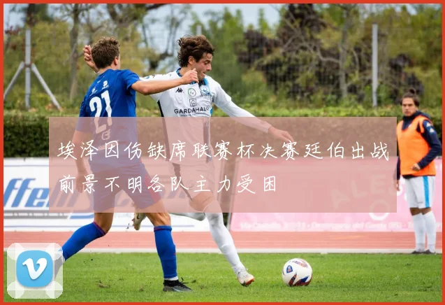 埃泽因伤缺席联赛杯决赛廷伯出战前景不明各队主力受困