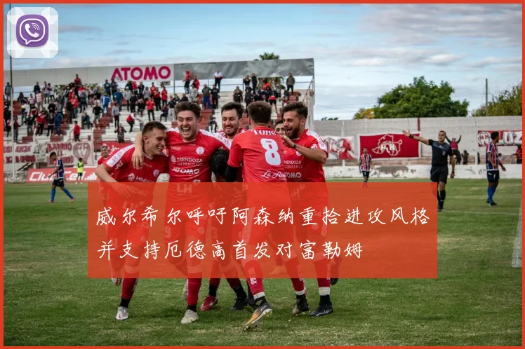 威尔希尔呼吁阿森纳重拾进攻风格并支持厄德高首发对富勒姆