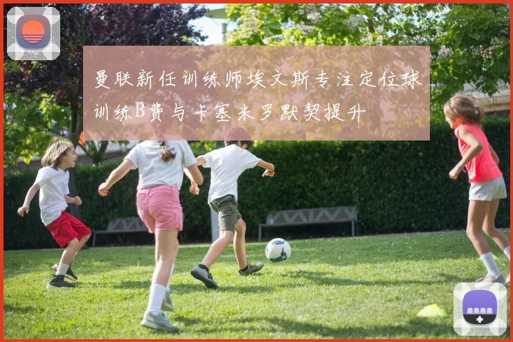 曼联新任训练师埃文斯专注定位球训练B费与卡塞米罗默契提升