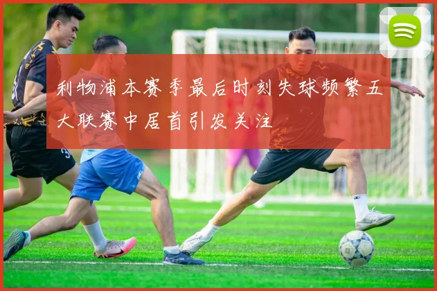 利物浦本赛季最后时刻失球频繁五大联赛中居首引发关注