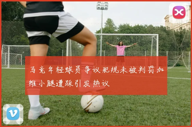 马竞年轻球员争议犯规未被判罚加维小腿遭踩引发热议