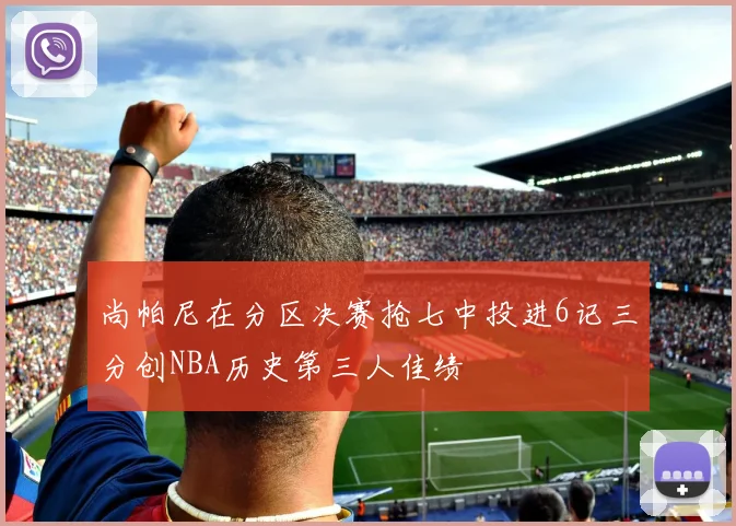 尚帕尼在分区决赛抢七中投进6记三分创NBA历史第三人佳绩