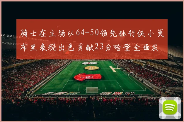 骑士在主场以64-50领先独行侠小莫布里表现出色贡献23分哈登全面发挥助攻6次