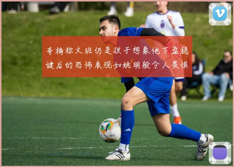 夸梅称文班仍是孩子想象他下盘稳健后的恐怖表现如姚明般令人畏惧