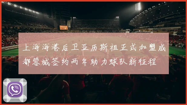上海海港后卫亚历斯祖正式加盟成都蓉城签约两年助力球队新征程