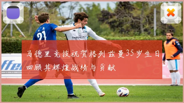 马德里竞技祝贺格列兹曼35岁生日回顾其辉煌战绩与贡献