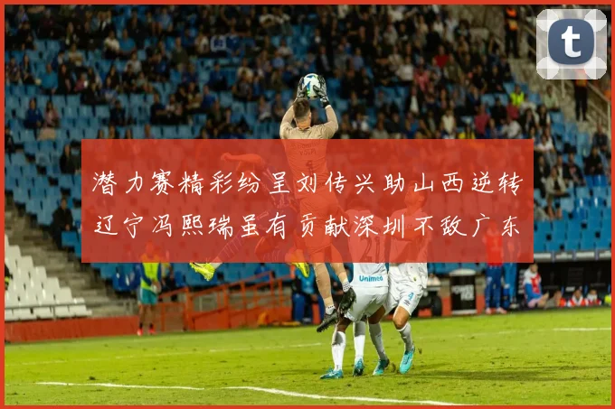 潜力赛精彩纷呈刘传兴助山西逆转辽宁冯熙瑞虽有贡献深圳不敌广东