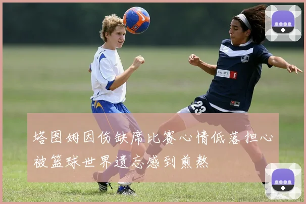塔图姆因伤缺席比赛心情低落担心被篮球世界遗忘感到煎熬