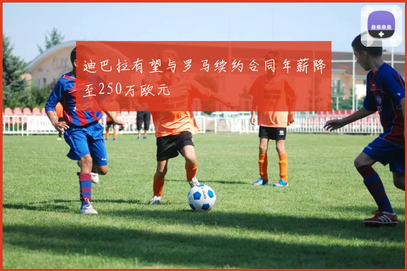 迪巴拉有望与罗马续约合同年薪降至250万欧元