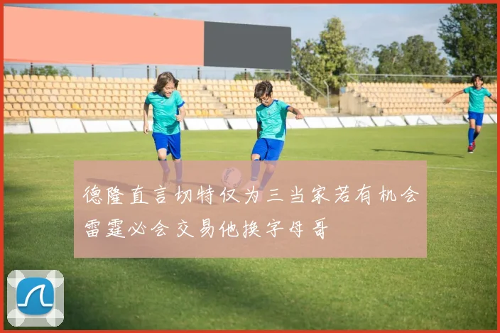 德隆直言切特仅为三当家若有机会雷霆必会交易他换字母哥