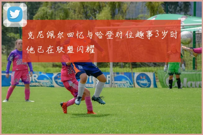 克尼佩尔回忆与哈登对位趣事3岁时他已在联盟闪耀