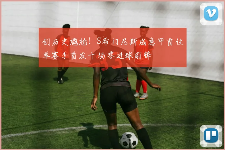 创历史尴尬！S希门尼斯成意甲首位单赛季首发十场零进球前锋