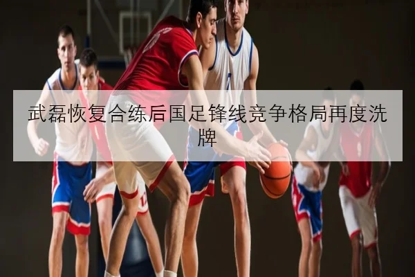 武磊恢复合练后国足锋线竞争格局再度洗牌
